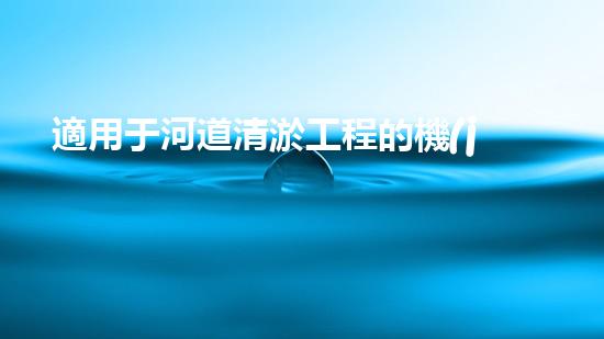 適用于河道清淤工程的機(jī)械清淤工程的關(guān)鍵技術(shù)與挑戰(zhàn)探究你了解嗎？